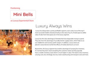Mini Bells
Luxury Always Wins
Positioning
as Luxury Experiential Store
Luxury has always been a pretty profitable segment, and is why 6 out of the top 9
most successful retailers (based primarily on the ratio of sq. ft. of retail space to dollar
value of sales from that space) are in the luxury segment.
Luxury has the clear advantage of clientele that have disposable money to spend.
They also have the advantage of (usually) shorter supply chains, which help to cut
out middlemen and increase profit margins. In addition, Luxury stores are
placed in areas that do not feel the effects of market downturns as much.
Beyond this, the luxury segment has another advantage of carrying less inventory.
It’s not that they don’t stock everything the customer needs, but they typically
have a smaller inventory stock which is much higher in value. This leads to less inventory
carrying costs, less shrinkage, less loss, lower warehousing and transport costs and more.
 