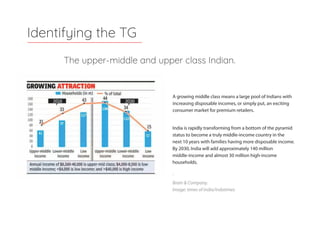The upper-middle and upper class Indian.
Identifying the TG
India is rapidly transforming from a bottom of the pyramid
status to become a truly middle-income country in the
next 10 years with families having more disposable income.
By 2030, India will add approximately 140 million
middle-income and almost 30 million high-income
households.
'
Brain & Company.
Image: times of india/indatimes
A growing middle class means a large pool of Indians with
increasing disposable incomes, or simply put, an exciting
consumer market for premium retailers.
 