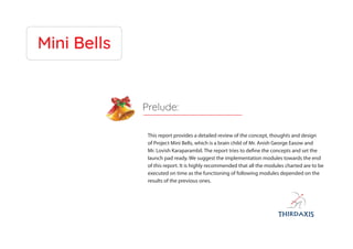 Mini Bells
This report provides a detailed review of the concept, thoughts and design
of Project Mini Bells, which is a brain child of Mr. Anish George Easow and
Mr. Lovish Karaparambil. The report tries to define the concepts and set the
launch pad ready. We suggest the implementation modules towards the end
of this report. It is highly recommended that all the modules charted are to be
executed on time as the functioning of following modules depended on the
results of the previous ones.
Prelude:
 