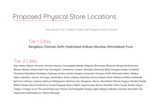 Tier 2 Cities
Agra, Ajmer, Aligarh, Amravati, Amritsar, Asansol, Aurangabad, Bareilly, Belgaum, Bhavnagar, Bhiwandi, Bhopal, Bhubaneswar
Bikaner, Bilaspur, Bokaro Steel City, Chandigarh, Coimbatore, Cuttack, Dehradun, Dhanbad, Bhilai, Durgapur, Erode, Faridabad
Firozabad, Ghaziabad, Gorakhpur, Gulbarga, Guntur, Gwalior, Gurgaon, Guwahati, Hamirpur, Hubli–Dharwad, Indore, Jabalpur
Jaipur, Jalandhar, Jammu, Jamnagar, Jamshedpur, Jhansi, Jodhpur, Kakinada, Kannur, Kanpur, Kochi, Kolhapur, Kollam, Kozhikode
Kurnool, Ludhiana, Lucknow, Madurai, Malappuram, Mathura, Goa, Mangalore, Meerut, Moradabad, Mysore, Nagpur, Nanded, Nashik
Nellore, Noida, Patna, Pondicherry, Purulia Prayagraj, Raipur, Rajkot, Rajahmundry, Ranchi, Rourkela, Salem, Sangli, Shimla, Siliguri
Solapur, Srinagar, Surat, Thiruvananthapuram, Thrissur, Tiruchirappalli, Tiruppur, Ujjain, Bijapur, Vadodara, Varanasi, Vasai-Virar City
Vijayawada, Visakhapatnam, Vellore, Warangal
Proposed Physical Store Locations
Tire one and Tier 2 cities in India. With Flagship Store in Kochi.
Tier 1 Cities
Bangalore, Chennai, Delhi, Hyderabad, Kolkata, Mumbai, Ahmedabad, Pune
 