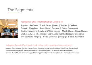 Apparels - Zara | Kids wear - Red Tape | Iranian Carpets | Moroccan Pottery | Swiss Chocolates | Tissot | Fossil | Russian Wool |
Pakistani Furnishings | Afghan Leather | Yamaha Musical Instruments | Audio – JBL, Harman, Denon, Klipsh, Onkyo |
Footwear - Puma, Fila, CAT, Timberland | Apple & Samsung | Fitness Equipment – Head | Cosmetics – Revlon, Victoria’s Secrets
The Segments
National and international Labels in
Indicative Brands/Providers to look at(For both inspiration & procurement)
Apparels | Perfumes | Toys & Games | Books | Watches | Crockery
Pottery | Chocolates | Furnishings | Footwear | Fitness Equipments
Musical Instruments | Audio and Video systems | Mobile Phones | Fresh Flowers
Leather and wool | Cosmetics | Sports Apparels | Handbags and accessories
Wall clocks and hangings | Home appliances | Luggages & Travel Accessories
 