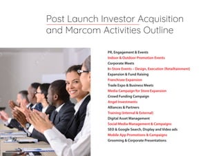 PR, Engagement & Events
Indoor & Outdoor Promotion Events
Corporate Meets
In-Store Events – Design, Execution (Retailtainment)
Expansion & Fund Raising
Franchisee Expansion
Trade Expo & Business Meets
Media Campaign for Store Expansion
Crowd Funding Campaign
Angel Investments
Alliances & Partners
Training (Internal & External)
Digital Asset Management
Social Media Management & Campaigns
SEO & Google Search, Display and Video ads
Mobile App Promotions & Campaigns
Grooming & Corporate Presentations
Post Launch Investor Acquisition
and Marcom Activities Outline
 