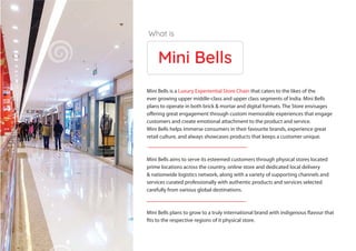 Mini Bells
Mini Bells is a Luxury Experiential Store Chain that caters to the likes of the
ever growing upper middle-class and upper class segments of India. Mini Bells
plans to operate in both brick & mortar and digital formats. The Store envisages
offering great engagement through custom memorable experiences that engage
customers and create emotional attachment to the product and service.
Mini Bells helps immerse consumers in their favourite brands, experience great
retail culture, and always showcases products that keeps a customer unique.
Mini Bells aims to serve its esteemed customers through physical stores located
prime locations across the country, online store and dedicated local delivery
& nationwide logistics network, along with a variety of supporting channels and
services curated professionally with authentic products and services selected
carefully from various global destinations.
Mini Bells plans to grow to a truly international brand with indigenous flavour that
fits to the respective regions of it physical store.
What is
 