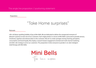 The single line proposition / positioning statement:
Mini Bells
Take home surprises
Rationale:
Life is all about sparkling bubbles of joy at Mini Bells. We are dedicated to deliver the unexpected moments of
pleasant surprises to each one of our customers. Each single product or service at Mini Bells is procured to provide sensory,
emotional, cognitive and rational values to the customers. We aim to create synergies among meaning, perception,
consumption and brand loyalty. We employ a research based, engagement oriented and multi-channel marketing
and after-sale strategy to serve our customers. This proposition invites everyone to partake in an uber-indulgent
retail therapy with Mini Bells.
“Take Home surprises”
Proposition:
 