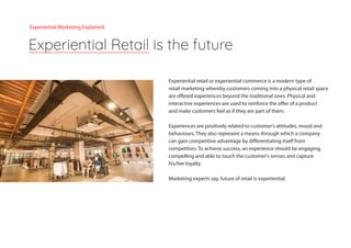Experiential retail or experiential commerce is a modern type of
retail marketing whereby customers coming into a physical retail space
are offered experiences beyond the traditional ones. Physical and
interactive experiences are used to reinforce the offer of a product
and make customers feel as if they are part of them.
Experiences are positively related to customer's attitudes, mood and
behaviours. They also represent a means through which a company
can gain competitive advantage by differentiating itself from
competitors. To achieve success, an experience should be engaging,
compelling and able to touch the customer's senses and capture
his/her loyalty.
Marketing experts say, future of retail is experiential.
Experiential Retail is the future
Experiential Marketing Explained.
 