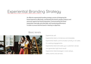 An effective experiential branding strategy consists of designing the
brand experience effectively; coordinating the brand's people, products and
processes against the brand proposition; communicating the brand
proposition internally and externally; and monitoring performance
in order to ensure that the brand is meeting its objectives.
Experiential Branding Strategy
Experiences sell.
Experiential retail is immersive and shareable.
Experiential retail’s communication priority is not sales;
it’s creating engagements.
Experiential retail stimulates your customers’ senses
and generates high brand recall.
Experiential retail leverages in-store setups,
offers, events and services.
Basic tenets
 