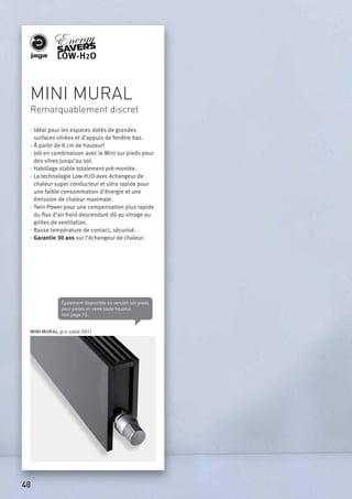 MINI MURAL
Remarquablement discret
· Idéal pour les espaces dotés de grandes
surfaces vitrées et d’appuis de fenêtre bas.
· À partir de 8 cm de hauteur!
· Joli en combinaison avec le Mini sur pieds pour
des vitres jusqu’au sol.
· Habillage stable totalement pré-montée.
· La technologie Low-H2O avec échangeur de
chaleur super conducteur et ultra rapide pour
une faible consommation d’énergie et une
émission de chaleur maximale.
· Twin Power pour une compensation plus rapide
du ﬂux d’air froid descendant dû au vitrage ou
grilles de ventilation.
· Basse température de contact, sécurisé.
· Garantie 30 ans sur l’échangeur de chaleur.
Également disponible en version sûr pieds
pour parois en verre toute hauteur.
Voir page 72.
MINI MURAL gris sablé (001)
48
 