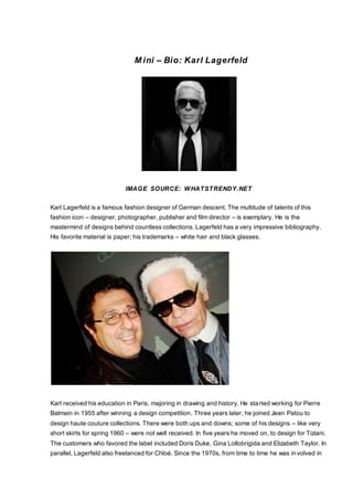 M ini – Bio: Karl Lagerfeld
IMAGE SOURCE: WHATSTRENDY.NET
Karl Lagerfeld is a famous fashion designer of German descent. The multitude of talents of this
fashion icon – designer, photographer, publisher and film director – is exemplary. He is the
mastermind of designs behind countless collections. Lagerfeld has a very impressive bibliography.
His favorite material is paper; his trademarks – white hair and black glasses.
Karl received his education in Paris, majoring in drawing and history. He started working for Pierre
Balmain in 1955 after winning a design competition. Three years later, he joined Jean Patou to
design haute couture collections. There were both ups and downs; some of his designs – like very
short skirts for spring 1960 – were not well received. In five years he moved on, to design for Tiziani.
The customers who favored the label included Doris Duke, Gina Lollobrigida and Elizabeth Taylor. In
parallel, Lagerfeld also freelanced for Chloé. Since the 1970s, from time to time he was involved in
 
