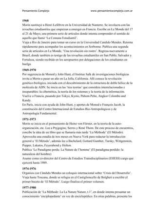 Pensamiento Complejo                                   www.pensamientocomplejo.com.ar


1968
Morin sustituye a Henri Lefébvre en la Universidad de Nanterre. Se involucra con las
revueltas estudiantiles que empiezan a emerger en Francia. Escribe en Le Monde del 17
al 21 de Mayo, una primera serie de artículos donde intenta comprender el sentido de
aquello que llamó ‘La Comuna Estudiantil’.
Viaja a Rio de Janeiro para tomar un curso en la Universidad Candido Mendes. Retorna
rápidamente para acompañar los acontecimientos en Sorbonne. Publica una segunda
serie de artículos en Le Monde, ‘Una revolución sin rostro’. Regresa nuevamente a
Brasil, donde también es testigo de las revueltas estudiantiles en San Pablo, Salvador y
Fortaleza, siendo recibido en los aeropuertos por delegaciones de los estudiantes en
huelga.
1969-1970
Por sugerencia de Monod y John Hunt, el Instituo Salk de investigaciones biológicas
invita a Morin a pasar un año en La Jolla, California. Allí conoce la revolución
genético-biológica, iniciada con el descubrimiento de la estructura de doble hélice de la
molécula de ADN. Se inicia en las ‘tres teorías’ que considera interrelacionadas e
inseparables: la cibernética, la teoría de los sistemas y la teoría de la información.
Vuelve a Francia, pasando por Tokyo, Kyoto, Pnhom Pehn, Angkor Colombo and
Kandy.
En París, inicia con ayuda de John Hunt, y aportes de Monod e François Jacob, la
constitución del Centro Internacional de Estudios Bio-Antropológicos y de
Antropología Fundamental.
1971-1973
Morin se inicia en el pensamiento de Heinz von Förster, en la teoría de la auto-
organización, etc. Lee a Prygogine, Serres y René Thom. De este proceso de encuentros,
concibe la idea de un libro que se llamaría más tarde ‘La Méthode’ (El Método).
Aprovecha una estadía de tres meses en Nueva York para redactar la introducción
general a ‘El Método’, además lee a Bachelard, Gottard Gunther, Tarsky, Wittgenstein,
Popper, Lakatos, Feyerabend y Holton.
Publica ‘Le Paradigme perdu: La Nature de l’homme’ (El paradigma perdido: la
naturaleza del hombre)
Asume como co-director del Centro de Estudios Transdisciplinarios (EHESS) cargo que
ejercerá hasta 1989.
1974-1976
Organiza con Cândido Mendes un coloquio internacional sobre ‘Crisis del Desarrollo’.
Viaja hasta Toscana, donde se refugia en el Castiglioncello de Bolgheri a escribir el
primer boceto de ‘El Método’. Luego finaliza el primer volumen.
1977-1980
Publicación de ‘La Méthode: La La Nature Nature, t.1’, en donde intenta presantar un
conocimiento ‘enciplopedante’ en vez de enciclopédico. En otras palabras, presenta los
 