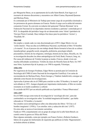 Pensamiento Complejo                                      www.pensamientocomplejo.com.ar


por Marguerite Duras, en su apartamento de la calle Saint-Benoît, Este lugar es el
escenario de intensos discusiones y encuentros con Albert Camus, Raymond Queneau
and Merleau-Ponty.
Es contratado por el Ministerio de Trabajo para tomar cargo de un periódico destinado a
los prisioneros de guerra alemanes en Francia. Pierde el cargo con la salida del ministro
comunista Croizat. Se convierte en redactor del quincenal ‘Patriote Résistant’ de la
Federación Nacional de los deportados internos residentes y patriotas’ controlada por el
PCF. Es despedido del periódico luego de ser denunciado como ‘titista’ (partidario de
Tito) por Pierre Courtade. Hace trabajos free-lance para los periódicos ‘Action’ y
‘Parallèlle 50’.
948-1949
Sin empleo y siendo cada vez más discriminado por el PCF, Edgar Morin vive un
‘exilio interno’. Pasa sus días en la Biblioteca Nacional, escribiendo el libro ‘El hombre
y la muerte’. Es en el proceso de este trabajo donde Morin formaría la base de su cultura
transdisciplinar: geografía social, etnografía, prehistoria, psicología infantil,
psicoanálisis, historia de las religiones, mitología, historia de las ideas, filosofía, etc. En
su investigación descubre las obras antropológicas de Freíd, Rank, Ferenczi, Jung, etc.
Por causa del embarazo de Violette la pareja se muda a Vanves, donde viven con
muchas dificultades económicas. Violette da clases de filosofía fuera de París. En 1947
nace Irène, la primera hija de la pareja y en 1948 la segunda, Véronique.
1950-1951
Por sugerencia de Georges Friedman, Edgar Morin se postula para la Comisión de
Sociología del CNRS (Centro Nacional de Investigación Científica). Con cartas de
recomendación de Merleau-Ponty, Pierre Georges y Vladimir Jankélévitch, consigue ser
admitido como becario de investigaciones.
Aprovecha el primer año en el CNRS para concluir su obra ‘El hombre y la muerte’ que
será editado en 1951. Aunque elogiado por importantes intelectuales, el libro no resulta
resonante en el medio académico y cultural.
Es excluído del PCF por un artículo publicado en el periódico ‘France Observateur’.
1951-1957
En el CNRS escoge como tema de investigación la ‘sociología del cine’, para dar
continuidad a su investigación sobre ‘la realidad imaginaria del hombre’, que había
esbozado en ‘El hombre y la muerte’.
Sus estudios socio-antropológicos sobre cine abarcarían dos libros: ‘El Cine o el
hombre imaginario’ (1956) y ‘Las estrellas: mito y seducción del cine’ (1957).
En estos años se acerca al movimiento surrealista.
Funda en 1954, conjuntamente con un grupo de amigos de la calle Saint-Benoît, un
comité contra la guerra en África del Norte.
Hace algunas amistades, como por ejemplo con Franco Fortini y Roberto Guiducci,
líderes de un grupo de intelectuales de izquierda que publican en Italia ‘Ragionamenti’,
un boletín abierto al debate.
 