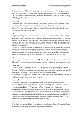Pensamiento Complejo                                     www.pensamientocomplejo.com.ar


Se entusiasma con el hecho de hacer algo similar en Francia, es entonces que nace así a
fines de 1956 la revista ‘Argumentos’, dirigida por Morin hasta su último número, en
1962. Descubre las obras de Adorno, Marcase, Horkheimer, Korsch, el joven Lukács y
el Heidegger de los últimos años.
1957-1960
Comienza con la redacción de su libro ‘Autocritique’, publicado en 1959, donde hace
un primer balance de su vida y participación en el medio cultural y político de su
tiempo. Vive una crisis interior. Tiene un intento frustrado en la realización de obras
cinematográficas, un ‘cine-verdad’.
1961
Emprende un largo viaje por Latinoamérica. Luego de una temporada en Brasil, llega a
Santiago de Chile, donde frecuenta cursos en la Facultad Latinoamericana de Ciencias
Sociales. Visita Bolivia, Perú y México. Queda impresionado por el mundo indígena y
el mundo afro-brasilero. Retorna a Francia, donde publica, en 1962, ‘L’esprit du temps’
(El espíritu del tiempo).
Durante un Congreso Mundial de Sociología, en Washington, es atacado por una fuerte
fiebre que lo lleva a un estado delicado de salud. Finaliza internado en Nueva Cork,
donde se recupera. Las primeras palabras que escribe en su lecho dicen ‘Ahora, no es
solamente importante que las ideas actúen en mí, es preciso que actúen en ellos’.
1962
Morin regresa a Francia, permanece en Montecarlo, donde comienza a esbozar ‘La vida
del sujeto’. Resuelve conjuntamente con sus colegas, el cierre de la revista Argumentos.
1963-1964
Se une a Lefort y Castoriadis en el CRESP (Centro de Investigaciones y de Estudios
Sociales y Políticos). Aspiran a ‘un pensamiento que pudiese dar cuenta de la invención,
la creación y del sujeto’. Escribe algunos artículos para Le Monde.
Se casa con la artista plástica Joahnne, con la cual viaja varias veces a Brasil, país por el
cual siente una profunda admiración y afecto.
1965-1967
Es invitado a participar de un gran proyecto de investigación multidisciplinario,
financiada por el FGRST (Delegación General de Investigación Científica y Técnica),
en la comuna de Plozevet. Pasa el año 1965 investigando, con ayuda de sus
colaboradores, viviendo en una rústica cabaña, en el puerto de pescadores de Poulhan.
El resultado de las investigaciones llevan dos años para ser finalizados y generan gran
polémica. La transdisciplinariedad de Morin fue considerada ‘herética’ por el DGRST.
Con una aversión cada vez más creciente al mundo académico parisino, pasa a ejercer
actividades cada vez más frecuentemente fuera de París.
1967
Es invitado por Jacques Robin a convertirse en miembro del ‘Grupo de los diez’ donde
profundiza en biología y descubre el pensamiento cibernético.
 