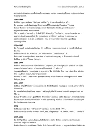 Pensamiento Complejo                                   www.pensamientocomplejo.com.ar


conocimientos dispersos ligándolos unos con otros y proponiendo una epistemología de
la complejidad.
1981-1983
Publica algunos obras ‘Diario de un libro’ y ‘Para salir del siglo XX’.
Es honrado con la Legión de Honor por el Ministerio de Ciencia y Técnica.
Lanza ‘Science avec conscience’, donde destaca los límites, posibilidades y
responsabilidades de la ciencia.
Morin publica ‘Naturaleza de la URSS: Complejo Totalitario y nuevo Imperio’, en el
cual profundiza su análisis del comunismo soviético y anticipa el rumbo de los
acontecimientos en la era Gorbachov: ‘una evolución reformadora seguida de
desintegración’.
1984-1987
En Portugal, participa del debate ‘El problema epistemológico de la complejidad’, en
Lisboa.
Publicación de ‘La Méthode: La Conanaissance Connaissance, t.3’
Emprende investigaciones acerca de la identidad europea y la diversidad cultural.
Publica su libro ‘Pensar Europa’.
1989-1993
Publica ‘Introducción al Pensamiento Complejo’, en el cual procura explicar las ideas
desarrolladas en los tres primeros volúmenes de ‘El Método’.
Aparece el cuarto volumen de su gran obra: ‘La Méthode: You read Idées: leur habitat,
leur vie, leurs moeurs, leur organisation’.
Escribe el libro ‘Terre-Patrie’ (Tierra Patria), en colaboración con la periodista Anne
Brigitte Kern.
1994-1995
Publica ‘Mes Demons’ (Mis demonios), donde hace un balance de su vida y trayectoria
intelectual.
Es lanzada la colección de textos ‘La Complejidad Humana’, reunida y organizada por
Morin.
Lanza ‘Un año Sísifo’, que Morin denomina ‘Diario de un fin de siglo’, con anotaciones
hechas sobre acontecimientos de su vida personal y pública. Es duramente criticado por
los intelectuales franceses.
1996
Publicación de ‘Los Fratricidas: Yugoslavia-Bosnia 1991-1995’.
Publicación del diario ‘Pleurer, aimer, rire, comprende - 1er Janvier.1995 - 31 janvier 9’

1997-1998
En 1997 publica ‘Amor, Poesía, Sabiduría’, a partir de tres conferencias realizadas
sobre los respectivos temas.
Recibe la condecoración de Oficial de la Orden del Mérito, el mayor título del Gobierno
 