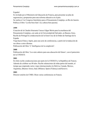 Pensamiento Complejo                                   www.pensamientocomplejo.com.ar


Español.
Es invitado por el Ministerio de Educación de Francia, para presentar un plan de
sugerencias y propuestas para una reforma educativa en el país.
Se realiza el 1er Congreso Interlatino para el Pensamiento Complejo, en Rio de Janeiro.
Publica el libro ‘La tête bien faite’ (La cabeza bien puesta).

1999
Creación de la Cátedra Itinerante Unesco Edgar Morin para la enseñanza del
Pensamiento Complejo, con sede en la Universidad del Salvador, en Buenos Aires.
Recibe de Portugal la condecoración de la Gran Cruz de la Orden de Santiago de la
Espada.
Viaja hacia China y Japón, para una serie de conferencias, a partir de la traducción de
sus obras a estos idiomas.
Publicación del libro ‘L' Intelligence de la complexité’.
2000
Publicación del libro ‘Los siete saberes para una educación del futuro’, con el patrocinio
de la UNESCO.
2001
En Julio recibe condecoraciones por parte de la UNESCO y la República de Francia.
Además de celebrar sus 80 años. Recibe salutaciones de todas partes del mundo, al
tiempo que emprenda varios viajes internacionales (to Bolivia, Canada, Mexico,
Argentina, (Buenos Aires), Italy (Milano), Spain (Valency) and Kosovo.
2002
Director emérito de CNRS. Dicta varias conferencias en Francia.
 