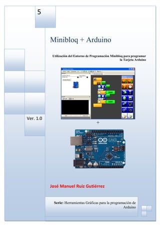 5


           Minibloq + Arduino
            Utilización del Entorno de Programación Minibloq para programar
                                                          la Tarjeta Arduino




Ver. 1.0
                                          +




           José Manuel Ruiz Gutiérrez


             Serie: Herramientas Gráficas para la programación de
                                                         Arduino
 