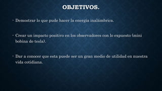 OBJETIVOS.
- Demostrar lo que pude hacer la energía inalámbrica.
- Crear un impacto positivo en los observadores con lo expuesto (mini
bobina de tesla).
- Dar a conocer que esta puede ser un gran medio de utilidad en nuestra
vida cotidiana.
 