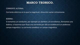MARCO TEORICO.
CORRIENTE ALTERNA:
Corriente eléctrica en la que la magnitud y dirección varían cíclicamente.
BOBINA:
Si tomamos un conductor, por ejemplo un alambre y lo enrollamos, formamos una
bobina; si hacemos que fluya una corriente por ella se establecerá un poderoso
campo magnético. La corriente establece un campo magnético.
 