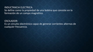 INDUCTANCIA ELECTRICA:
Se define como la propiedad de una bobina que consiste en la
formación de un campo magnético.
OSCILADOR:
Es un circuito electrónico capaz de generar corrientes alternas de
cualquier frecuencia.
 