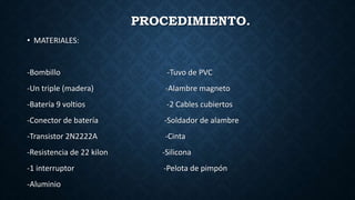 PROCEDIMIENTO.
• MATERIALES:
-Bombillo -Tuvo de PVC
-Un triple (madera) -Alambre magneto
-Batería 9 voltios -2 Cables cubiertos
-Conector de batería -Soldador de alambre
-Transistor 2N2222A -Cinta
-Resistencia de 22 kilon -Silicona
-1 interruptor -Pelota de pimpón
-Aluminio
 