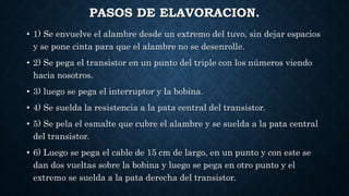 PASOS DE ELAVORACION.
• 1) Se envuelve el alambre desde un extremo del tuvo, sin dejar espacios
y se pone cinta para que el alambre no se desenrolle.
• 2) Se pega el transistor en un punto del triple con los números viendo
hacia nosotros.
• 3) luego se pega el interruptor y la bobina.
• 4) Se suelda la resistencia a la pata central del transistor.
• 5) Se pela el esmalte que cubre el alambre y se suelda a la pata central
del transistor.
• 6) Luego se pega el cable de 15 cm de largo, en un punto y con este se
dan dos vueltas sobre la bobina y luego se pega en otro punto y el
extremo se suelda a la pata derecha del transistor.
 