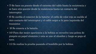 • 7) Se hace un puente desde el extremo del cable hasta la resistencia y
se hace otro puente desde la resistencia hasta un contacto del
interruptor.
• 8) Se suelda el conector de la batería: el cable de color rojo se suelda al
otro contacto del interruptor y el cable negro a la pata izquierda del
transistor.
• 9) Se conecta a la batería.
• 10) Para dar mejor apariencia a la bobina se envuelve una pelota de
pimpón en papel aluminio y esta se une al alambre y luego se pega al
tuvo.
• 11) Se realiza la prueba pasando el bombillo por la bobina.
 