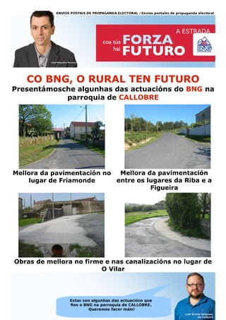 CO BNG, O RURAL TEN FUTURO
Presentámosche algunhas das actuacións do BNG na
            parroquia de CALLOBRE




Mellora da pavimentación no  Mellora da pavimentación
    lugar de Friamonde      entre os lugares da Riba e a
                                      Figueira




Obras de mellora no firme e nas canalizacións no lugar de
                         O Vilar
 