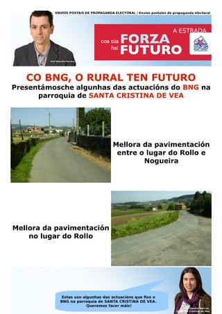CO BNG, O RURAL TEN FUTURO
Presentámosche algunhas das actuacións do BNG na
      parroquia de SANTA CRISTINA DE VEA




                           Mellora da pavimentación
                            entre o lugar do Rollo e
                                   Nogueira




Mellora da pavimentación
    no lugar do Rollo
 