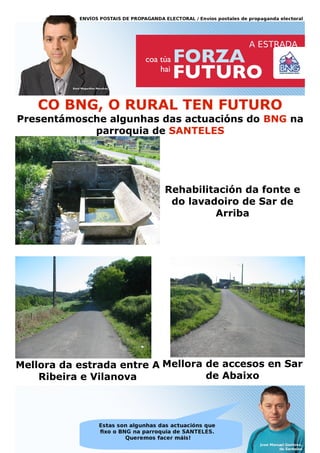 CO BNG, O RURAL TEN FUTURO
Presentámosche algunhas das actuacións do BNG na
            parroquia de SANTELES




                           Rehabilitación da fonte e
                            do lavadoiro de Sar de
                                    Arriba




Mellora da estrada entre A Mellora de accesos en Sar
    Ribeira e Vilanova             de Abaixo
 
