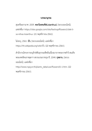 บรรณานุกรม
สุนทรียผกามาศ. 2559. ดอกไลเซนทัส(Lisianthus). [ระบบออนไลน์].
แหล่งที่มา https://sites.google.com/site/feelingofflowers1/dxk-li-
se-nthas-lisianthus. (21 พฤศจิกายน 2561).
ไม่ระบุ. 2561. บัว. [ระบบออนไลน์]. แหล่งที่มา
https://th.wikipedia.org/wiki/บัว. (22 พฤศจิกายน 2561).
สานักงานโครงการอนุรักษ์พันธุกรรมพืชอันเนื่องมาจากพระราชดาริ สมเด็จ
พระเทพรัตนราชสุดาฯ สยามบรมราชกุมารี. 2544. กุหลาบ. [ระบบ
ออนไลน์]. แหล่งที่มา
http://www.rspg.or.th/plants_data/use/flowers01-1.htm. (22
พฤศจิกายน 2561).
 