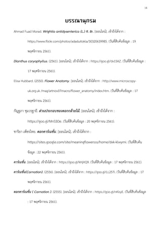 14
Ahmad Fuad Morad. Wrightia antidysenterica (L.) R. Br. [ออนไลน์]. เข้าถึงได้จาก :
https://www.flickr.com/photos/adaduitokla/30320639985. (วันที่สืบค้นข้อมูล : 19
พฤศจิกายน 2561).
Dianthus caryophyllus. (2561). [ออนไลน์]. เข้าถึงได้จาก : https://goo.gl/dx15AZ. (วันที่สืบค้นข้อมูล :
17 พฤศจิกายน 2561).
Elisa Hubbard. (2550). Flower Anatomy. [ออนไลน์]. เข้าถึงได้จาก : http://www.microscopy-
uk.org.uk /mag/artnov07macro/flower_anatomy/index.htm. (วันที่สืบค้นข้อมูล : 17
พฤศจิกายน 2561).
กัญฐภา ชุมวรฐายี. ส่วนประกอบของดอกกล้วยไม้. [ออนไลน์]. เข้าถึงได้จาก :
https://goo.gl/MnS5De. (วันที่สืบค้นข้อมูล : 20 พฤศจิกายน 2561).
ชาริยา เพ็ชรไทย. ดอกคาร์เนชั่น. [ออนไลน์]. เข้าถึงได้จาก :
https://sites.google.com/site/meaningflowersss/home/dxk-klwymi. (วันที่สืบค้น
ข้อมูล : 22 พฤศจิกายน 2561).
คาร์เนชั่น. [ออนไลน์]. เข้าถึงได้จาก : https://goo.gl/kHjXQ9. (วันที่สืบค้นข้อมูล : 17 พฤศจิกายน 2561).
คาร์เนชั่น(Carnation). (2556). [ออนไลน์]. เข้าถึงได้จาก : https://goo.gl/LL257i. (วันที่สืบค้นข้อมูล : 17
พฤศจิกายน 2561).
ดอกคาร์เนชั่น ( Carnation ). (2555). [ออนไลน์]. เข้าถึงได้จาก : https://goo.gl/nKisyE. (วันที่สืบค้นข้อมูล
: 17 พฤศจิกายน 2561).
 