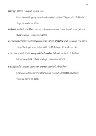 15
พุดพิชญา. (2561). [ออนไลน์]. เข้าถึงได้จาก :
https://www.bloggang.com/viewdiary.php?id=jitigan77&group=29. (วันที่สืบค้น
ข้อมูล : 20 พฤศจิกายน 2561).
พุดพิชญา. [ออนไลน์]. เข้าถึงได้จาก : http://book.baanlaesuan.com/plant-library/indrajao_winter/.
(วันที่สืบค้นข้อมูล : 18 พฤศจิกายน 2561).
สถาบันส่งเสริมการสอนวิทยาศาสตร์และเทคโนโลยี. (2560). พืชวงศ์กล้วยไม้. [ออนไลน์]. เข้าถึงได้จาก
: http://biology.ipst.ac.th/?p=3350. (วันที่สืบค้นข้อมูล : 20 พฤศจิกายน 2561).
สานักงานหอพรรณไม้. (2560). สารานุกรมพืชในประเทศไทย (ฉบับย่อ). [ออนไลน์]. เข้าถึงได้จาก :
https://goo.gl/fyd4t1. (วันที่สืบค้นข้อมูล : 18 พฤศจิกายน 2561).
Γιάννης Νικόλης. (2556). Carnation stamen. [ออนไลน์]. เข้าถึงได้จาก :
https://www.flickr.com/photos/ioannis_nicolis/9622423165. (วันที่สืบค้น
ข้อมูล : 22 พฤศจิกายน 2561).
 
