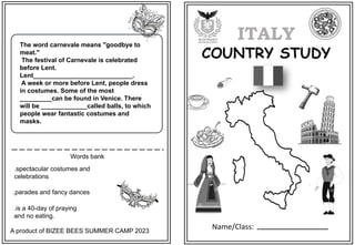 Name/Class:
ITALY
COUNTRY STUDY
Words bank
A product of BIZEE BEES SUMMER CAMP 2023
The word carnevale means "goodbye to
meat."
The festival of Carnevale is celebrated
before Lent.
Lent____________________________.
A week or more before Lent, people dress
in costumes. Some of the most
_________can be found in Venice. There
will be _____________called balls, to which
people wear fantastic costumes and
masks.
.spectacular costumes and
celebrations
.parades and fancy dances
.is a 40-day of praying
and no eating.
 