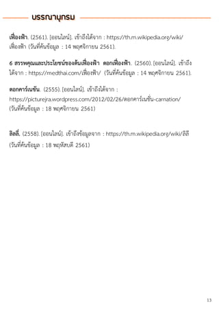 บรรณานุกรมบรรณานุกรม
13
เฟื่องฟ้า. (2561). [ออนไลน์]. เข้าถึงได้จาก : https://th.m.wikipedia.org/wiki/
เฟื่องฟ้า (วันที่ค้นข้อมูล : 14 พฤศจิกายน 2561).
6 สรรพคุณและประโยชน์ของต้นเฟื่องฟ้า ดอกเฟื่องฟ้า. (2560). [ออนไลน์]. เข้าถึง
ได้จาก : https://medthai.com/เฟื่องฟ้า/ (วันที่ค้นข้อมูล : 14 พฤศจิกายน 2561).
ดอกคาร์เนชัน. (2555). [ออนไลน์]. เข้าถึงได้จาก :
https://picturejra.wordpress.com/2012/02/26/ดอกคาร์เนชั่น-carnation/
(วันที่ค้นข้อมูล : 18 พฤศจิกายน 2561)
ลิลลี่. (2558). [ออนไลน์]. เข้าถึงข้อมูลจาก : https://th.m.wikipedia.org/wiki/ลิลี
(วันที่ค้นข้อมูล : 18 พฤหัสบดี 2561)
 