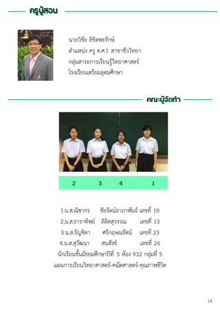 ครูผู้สอนครูผู้สอน
คณะผู้จัดทา
นายวิชัย ลิขิตพรรักษ์
ตาแหน่ง ครู ค.ศ.1 สาขาชีววิทยา
กลุ่มสาระการเรียนรู้วิทยาศาสตร์
โรงเรียนเตรียมอุดมศึกษา
คณะผู้จัดทา
1.น.ส.ณิชากร ชัยรัตน์อาภาพันธ์ เลขที่ 10
2,น.ส.ธาราทิพย์ ลิลิตสุวรรณ เลขที่ 13
3.น.ส.รัญชิดา ศรีกฤษณรัตน์ เลขที่ 23
4.น.ส.สุวัฒนา สนสังข์ เลขที่ 26
นักเรียนชั้นมัธยมศึกษาปีที่ 5 ห้อง 932 กลุ่มที่ 5
แผนการเรียนวิทยาศาสตร์-คณิตศาสตร์-คุณภาพชีวิต
2 3 4 1
14
 