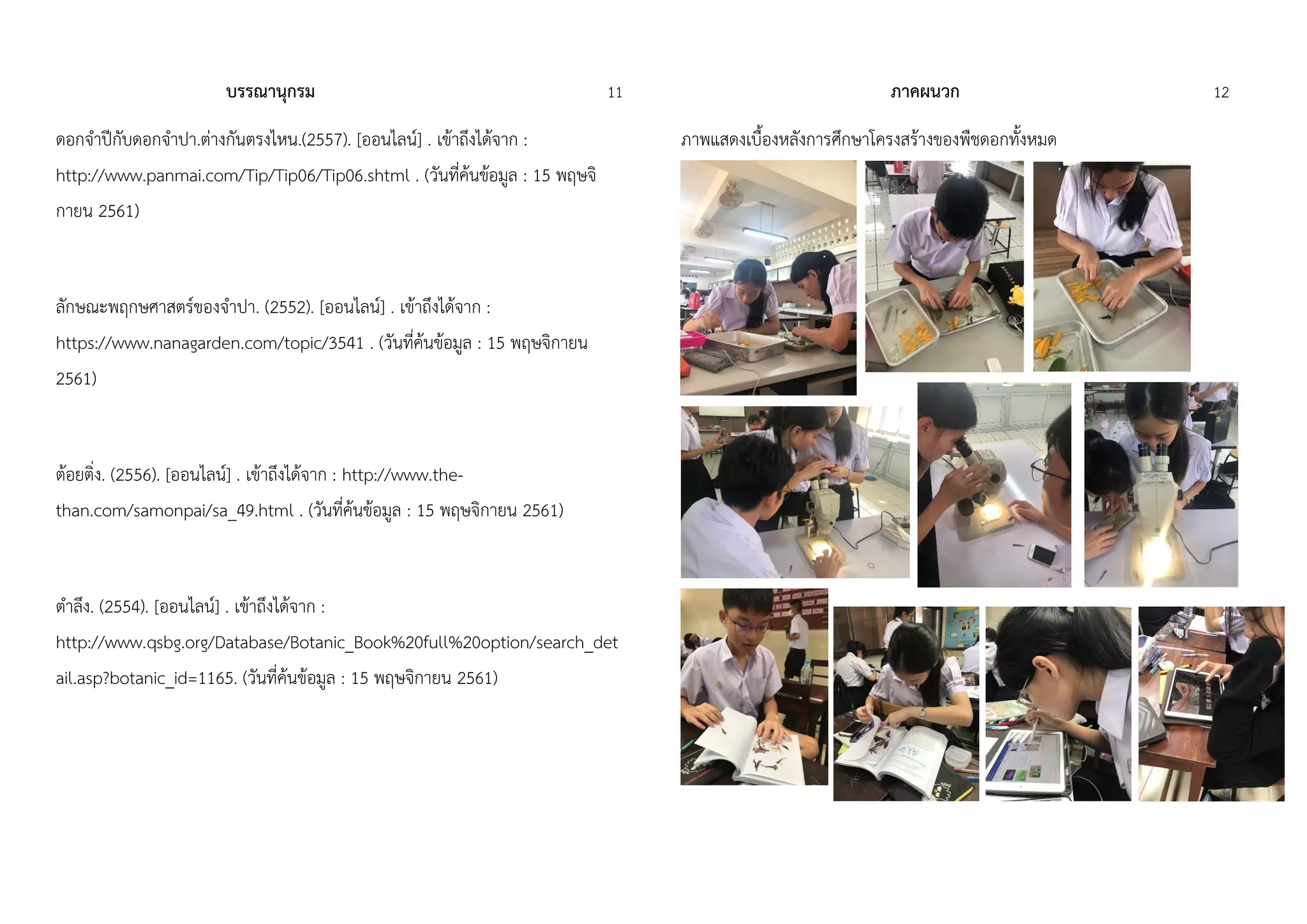 บรรณานุกรม 11
ดอกจำปีกับดอกจำปำ.ต่ำงกันตรงไหน.(2557). [ออนไลน์] . เข้ำถึงได้จำก :
http://www.panmai.com/Tip/Tip06/Tip06.shtml . (วันที่ค้นข้อมูล : 15 พฤษจิ
กำยน 2561)
ลักษณะพฤกษศำสตร์ของจำปำ. (2552). [ออนไลน์] . เข้ำถึงได้จำก :
https://www.nanagarden.com/topic/3541 . (วันที่ค้นข้อมูล : 15 พฤษจิกำยน
2561)
ต้อยติ่ง. (2556). [ออนไลน์] . เข้ำถึงได้จำก : http://www.the-
than.com/samonpai/sa_49.html . (วันที่ค้นข้อมูล : 15 พฤษจิกำยน 2561)
ตำลึง. (2554). [ออนไลน์] . เข้ำถึงได้จำก :
http://www.qsbg.org/Database/Botanic_Book%20full%20option/search_det
ail.asp?botanic_id=1165. (วันที่ค้นข้อมูล : 15 พฤษจิกำยน 2561)
ภาคผนวก 12
ภำพแสดงเบื้องหลังกำรศึกษำโครงสร้ำงของพืชดอกทั้งหมด
 