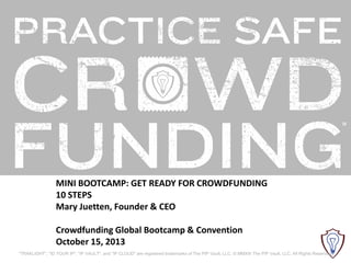 MINI BOOTCAMP: GET READY FOR CROWDFUNDING
10 STEPS
Mary Juetten, Founder & CEO
Crowdfunding Global Bootcamp & Convention
October 15, 2013
"TRAKLIGHT", "ID YOUR IP", "IP VAULT", and "IP CLOUD" are registered trademarks of The PIP Vault, LLC. © MMXIII The PIP Vault, LLC. All Rights Reserved.

 