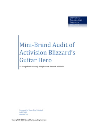 Mini-Brand Audit of
          Activision Blizzard’s
          Guitar Hero
          An independent industry perspective & research document




          Prepared by Steve Shu, Principal
          8/30/2009
          Revision 1.0


Copyright © 2009 Steve Shu Consulting Services
 