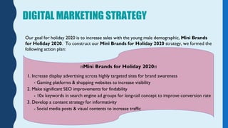 DIGITAL MARKETING STRATEGY
Our goal for holiday 2020 is to increase sales with the young male demographic, Mini Brands
for...