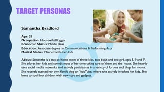 TARGET PERSONAS
Samantha Bradford
Age: 28
Occupation: Housewife/Blogger
Economic Status: Middle class
Education: Associate...
