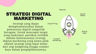STRATEGI DIGITAL
MARKETING
Strategi yang dapat
diimplementasikan dalam
pemasaran digital sangatlah
beragam. Untuk mencapai target
yang maksimal, pastikan terlebih
dahulu bahwasannya strategi
digital marketing yang kamu pilih
adalah strategi yang tepat mulai
dari segi budgeting hingga sumber
daya dalam pengaplikasiannya.
Social
Media
Website
Copywriting
Content
Marketing
ADS
Mobile
Apps
 