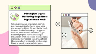 Pentingnya Digital
Marketing Bagi Bisnis
Digital Skala Kecil
Setelah memasuki era digital, banyak
pengusaha dalam berbagai skala yang
merambah ke bisnis digital. Hal ini tidak
lepas dari fakta banyaknya pengguna
internet, termasuk di Indonesia. Agar
bisa menjangkau mereka dan dapat
melakukan promosi secara efektif, digital
marketing merupakan solusi yang tepat
khususnya bagi pengusaha kecil dengan
biaya promosi yang masih terbatas.
 