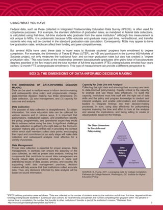 USING WHAT YOU HAVE
Federal data, such as those collected in Integrated Postsecondary Education Data Survey (IPEDS), is often used for
compliance purposes. For example, the standard definition of graduation rates, as mandated in federal data collections,
is calculated using first-time, full-time students who graduate from the same institution.5
Although this measurement is
not unique to MSIs, it is problematic because MSIs educate and graduate many part-time, nontraditional, and transfer
students who may not be counted in the standard graduation rate calculation. Consequently, MSIs may appear to have
low graduation rates, which can affect their funding and peer competitiveness.
But several MSIs have used these data in novel ways to illustrate students’ progress from enrollment to degree
completion. For example, the University of Texas-El Paso (UTEP), an HSI and participant in the Lumina MSI-Models of
Success project, not only measures the traditional four- and six-year graduation rates but also has created a “degree
production ratio.” This ratio looks at the relationship between baccalaureate graduates (the grand total of baccalaureate
degrees awarded in the first major) and the total number of full-time equivalent (FTE) undergraduates enrolled four years
earlier (12-month FTE undergraduate enrollment). This type of measurement can provide a different perspective to
BOX 2: THE DIMENSIONS OF DATA-INFORMED DECISION MAKING
Capacity for Data Use and Analysis
Collecting the right data and ensuring their accuracy are basic
to data-informed policymaking. Equally critical is the capacity
to analyze and use these data effectively. To build this
capacity, institutions must hire staff with the right set of data
skills and the policy and program knowledge to conduct and
interpret analysis, and enable policymakers and institutional
leaders to integrate findings into their decision-making
processes. In sum, using data effectively for policymaking
requires investing the time and effort to look at the analysis
and assess the implications, and being willing to create or
adjust policies based on the findings.
SOURCE: B. Vuong. 2011. Leveraging Data for College Completion.
Pathways to College Network. Washington, DC: Institute for Higher
Education Policy.
5
IPEDS defines graduation rates as follows: “Data are collected on the number of students entering the institution as full-time, first-time, degree/certificate
-seeking undergraduate students in a particular year (cohort), by race/ethnicity and gender; the number completing their program within 150 percent of
normal time to completion; the number that transfer to other institutions if transfer is part of the institution's mission.” Retrieved from
http://nces.ed.gov/ipeds/glossaryindex.asp?id=812. 3
THE DIMENSIONS OF DATA-INFORMED DECISION
MAKING
Data can be used in multiple ways to inform decision making
and subsequently drive policy and programmatic change.
Data-informed decision making has three dimensions: (1)
Data collection, (2) data management, and (3) capacity for
data use and analysis.
Data Collection
The purpose of data collection is straightforward: To obtain
information. Yet since education data can be collected for
various reasons and in various ways, it is important that
policymakers, institutional leaders, and practitioners identify
the policy, programmatic, and operational issues they would
like to address before using the data. A significant challenge
to data collection is gathering the right data on the front end.
Decision makers play a central role in providing the context
within which staff members collect data points; encouraging
their input and commitment at an early stage will make data
collection and subsequent analysis most effective for a
variety of purposes.
Data Management
Proper data collection is essential for proper analysis. Data
management, in contrast, can ensure the accuracy of the
data collected, as well as proper data analysis. Among the
components that contribute to sound data management are
having robust data governance structures in place and
addressing issues of data access, privacy, and security. By
supporting solid data management practices, decision
makers will help ensure that their institutions collect accurate
data. Thus, any decisions informed by data analysis will be
based on sound information.
 