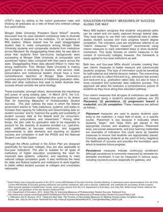 4
UTEP’s data by adding to the cohort graduation rates and
showing all graduates as a ratio of those who entered college
four years before.
Morgan State University President David Wilson6
recently
discussed how he used standard compliance data to illustrate
the success of students at his institution. To an audience of
MSI leaders, Wilson shared how he used disaggregated
student data to make comparisons among Morgan State
University students and comparable students from institutions
across Maryland. By disaggregating these data, he was able to
show that students from low-income backgrounds were
succeeding at Morgan State University at comparable (and
sometimes higher) rates compared with their peers across the
state. Disaggregating these data allowed Wilson to make two
strong statements: First, Morgan State University is making
good progress in educating its students, and second, state
policymakers and institutional leaders should have a more
comprehensive depiction of Morgan State University’s
outcomes beyond the limitations of traditional graduation rates.
MSIs and other institutions that seek to better illustrate their
success should consider the same strategy.
These examples, amongst others, demonstrate the importance
and power of using existing data. In March 2012, the U.S.
Department of Education highlighted this point in its Action
Plan for Improving Measures of Postsecondary Student
Success. This plan outlines the ways in which the federal
government wishes to “help institutions, systems, and states to
increase their capacity for collecting and disseminating data on
student success” and to “improve the quality and availability of
student success data at the federal level for consumers,
institutions, policymakers, and researchers.”7
Among other
things, the plan calls for graduation data to be expanded to
account for the diversity of students enrolled (i.e., part-time,
adult, certificate) at two-year institutions, and suggests
improvements to data elements and reporting on student
success and completion in both the IPEDS and the National
Student Loan Data System.
Although the efforts outlined in the Action Plan are designed
specifically for two-year colleges, they are also applicable to
four-year institutions. The plan is suitable for all types of
institutions of higher education considering the need for
improved data systems, collection, and reporting to meet
national college completion goals. It also reinforces the need
for state and federal systems and institutions to work together
to better reflect student success at colleges and universities
nationwide.
EDUCATION PATHWAY: MEASURES OF SUCCESS
ALONG THE WAY
Many MSI leaders recognize that students’ educational paths
can be varied and not easily captured through federal data.
They have begun to use their own institutional data to better
assess student success and track progress toward degree
completion. The indicators used are sometimes referred to as
“interim measures.” Recent research8
recommends using
interim measures to mark intermittent steps or show students’
momentum. This study focuses on interim measures in the
context of community colleges; however, this framework is
easily applied to four-year institutions as well.
Both two- and four-year MSIs should consider creating their
own interim measures to better measure and communicate
students’ progress. This type of information could be beneficial
for both external and internal decision makers. The overarching
goal is not only to collect front-end (e.g., admission test scores)
and back-end (e.g., graduation rates) data, but also to have a
more consistent and systematic data collection process. This
approach will allow the institution a comprehensive picture of
students as they move along their education pathway.
Four interim measures that all types of institutions can identify
and measure along a student’s education pathway are: (1)
Placement, (2) persistence, (3) progression toward a
credential, and (4) completion. These measures are defined
as follows:
Placement measures are used to assess students upon
entry to the institution, a major field of study, or a specific
course. Placement is key because it evaluates where
students “begin,” and helps them get placed in the
appropriate courses and academic programs. Placement
tests, pre-course assessments, and prior learning credentials
are examples of indicators that could serve as baseline
measures to ensure that students are appropriately placed.
Correctly assessing students at the point of entry heightens
the likelihood of success and provides the foundation upon
which to examine future progress.
Persistence measures indicate continuous enrollment.
Although persistence is commonly measured by semester-to-
semester enrollment, it can be measured in various ways,
including course-to-course (especially for gateway, and
6
David Wilson was a keynote speaker at the 2012 Lumina MSI-Models of Success Summer Grantee Meeting. In attendance were representatives from all of the
Lumina MSI-Models of Success grantee institutions and partner institutions, who met to discuss, collaborate, and celebrate the successes of their projects.
Other keynote speakers included Karen Gross, senior policy advisor from the U.S. Department of Education; and Clay Pell, White House Fellow, National Se-
curity staff, and grandson of the late Senator Claiborne Pell.
7
U.S. Department of Education. 2012. Action Plan for Improving Measures of Postsecondary Student Success. Retrieved from
http://www.accjc.org/wp-content/uploads/2010/09/Action-Plan-for-Improving-Measures-of-Postsecondary-Student-Success-FINAL2.pdf.
8
J. Offenstein and N. Shulock. 2010. Taking the Next Step: The Promise of Intermediate Measures for Meeting Postsecondary Completion Goals.
Boston, MA: Jobs for the Future. Retrieved from http://www.jff.org/sites/default/files/ATD_TakingtheNextStep_092810.pdf.
4
 