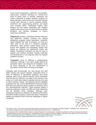 9
M. Gasman. 2012. “The Government’s New Way of Measuring Student Success: Implications for Black Colleges,” Huffington Post. Retrieved from
http://www.huffingtonpost.com/marybeth-gasman/the-governments-new-way-o_b_1420456.html.
10
In September 2010, the Bill & Melinda Gates Foundation Released the concept paper “Completion by Design” and the accompanying framework
“Support Student Success: Preventing Loss, Creating Momentum” to support community colleges. Although closely related, the four points identi-
fied in the framework have been modified for this brief. The original framework can be accessed at:
http://completionbydesign.org/sites/default/files/cdat_loss&momentum_r101_0.pdf.
5
major course sequences), credit-hour accumulation,
year-to-year, academic standing (i.e., moving from
junior to senior year), or transfer. Institutions use
various indicators to assess students’ progress on
these pathways. Some of the more common markers
include early warning or interim progress reports,
enrollment and course-taking patterns, and grade
point average (GPA). Institutional leaders often
analyze the risk factors associated with negative
student performance and use those factors to predict
problems and develop strategies to ensure
continuous enrollment.
Progression toward a credential includes measures
that determine whether students are making
satisfactory progress toward graduation. Academic
audits highlight this type of progress, but they are
often done at the end of a student’s academic
experience. More periodic audits should occur to
ensure that students are progressing toward their
degree by obtaining the appropriate credits and
grades. Progression indicators can also be used to
support and reinforce students’ transfer readiness
and development of non-cognitive skills that support
academic success.
Completion refers to attaining a postsecondary
credential. Although it has been largely defined by
graduation rates, new measures of completion, such
as those discussed in the U.S. Department of
Education’s Action Plan9
are being encouraged.
Collecting data incrementally can help faculty and staff
better identify and support students, particularly those in
need of additional or specialized academic and social
supports, early and at various intervals. Some institutions
may find that it is difficult to use data in this manner at the
outset, as it shifts when data is collected and how it is used
to inform decision making. The following section highlights
examples from the Lumina MSI-Models of Success project
that show how data are used to measure momentum at the
four aforementioned intervals.10
Each example reflects a
particular institution’s needs, but MSIs and other institutions
can all replicate these strategies. Although each
institutional experience is different, by assessing the factors
that affect student progress in these four areas, institutional
leaders can address some of the key challenges to degree
completion.
 
