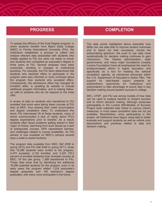 To assess the efficacy of the Dual Degree program, in
which students transfer from Miami Dade College
(MDC) to Florida International University (FIU), the
institutions established a process to collect and
analyze relevant data associated with students who
initially applied to FIU but were not ready to enroll,
and students who completed an associate’s degree in
three years at FIU. Several analyses have been
conducted, resulting in changes to institutional
practices. For example, the FIU team determined that
students who declined offers to participate in the
program were less informed or more confused about
the program than students who accepted offers.
Consequently, the admissions office has changed its
invitation letter, is updating its website to include
additional program information, and is making follow-
up calls to students who do not respond to the initial
offer.
A review of data on students who transferred to FIU
revealed that some were taking fewer courses at FIU
than at MDC, thus slowing their credit accumulation
and degree completion rates. To understand this
trend, FIU interviewed 25 of these students, many of
whom communicated a lack of clarity about FIU’s
degree expectations prior to transfer. As a result,
students often faced problems getting placed in their
major of choice, stemming from such issues as a lack
of prerequisite courses, GPA requirement barriers,
and challenges related to course availability. An FIU
advisor is now available on MDC’s campus several
days a week to assist students.
The program data available from MDC (fall 2006 to
spring 2010) and FIU (fall 2006 to spring 2011), show
that 18,286 students were invited to the program,
4,470 accepted, 4,122 enrolled, and 3,222 (78.2
percent of enrolled students) took remedial courses at
MDC. Of this last group, 1,389 transitioned to FIU.
These data show that by identifying the additional
18,286 potential students for the program, even in its
early years the program added 1,224 associate’s
degree graduates and 140 bachelor’s degree
graduates, with many more anticipated in the future.
The data points highlighted above exemplify how
MSIs can use data both to improve student outcomes
and to report out their successes. Across the
policymaking spectrum, the push to use data more
systematically for decision making continues to gain
momentum. The Obama administration, state
governments, and many major foundations (notably
Lumina Foundation) have all emphasized the need for
evidence-based reform in higher education, and
specifically as a tool for meeting the national
completion agenda, as mentioned previously within
the U.S. Department of Education’s Action Plan. The
support for data-based inquiry presents an
extraordinary opportunity for institutions and
policymakers to take advantage of sound data in key
decision making around student success in college.
SKC, UTEP, and FIU are strong models of how data
can be used to analyze barriers to student success
and to inform decision making. Although campuses
participating in the Lumina MSI-Models of Success
Project have collected data linked to various interim
measures, in most cases completion data are not yet
available. Nevertheless, since participating in this
project, all institutions have begun using data to better
evaluate and support students as well as rethink prior
assumptions and practices related to data and
decision making.
PROGRESS COMPLETION
7
 
