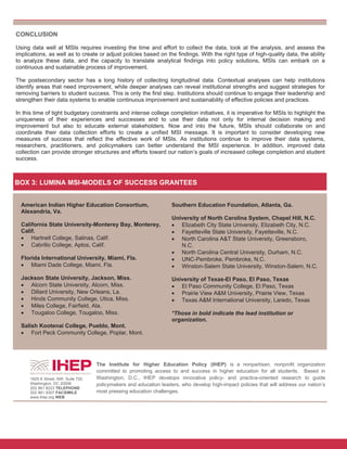 8
BOX 3: LUMINA MSI-MODELS OF SUCCESS GRANTEES
American Indian Higher Education Consortium,
Alexandria, Va.
California State University-Monterey Bay, Monterey,
Calif.
 Hartnell College, Salinas, Calif.
 Cabrillo College, Aptos, Calif.
Florida International University, Miami, Fla.
 Miami Dade College, Miami, Fla.
Jackson State University, Jackson, Miss.
 Alcorn State University, Alcorn, Miss.
 Dillard University, New Orleans, La.
 Hinds Community College, Utica, Miss.
 Miles College, Fairfield, Ala.
 Tougaloo College, Tougaloo, Miss.
Salish Kootenai College, Pueblo, Mont.
 Fort Peck Community College, Poplar, Mont.
Southern Education Foundation, Atlanta, Ga.
University of North Carolina System, Chapel Hill, N.C.
 Elizabeth City State University, Elizabeth City, N.C.
 Fayetteville State University, Fayetteville, N.C.
 North Carolina A&T State University, Greensboro,
N.C.
 North Carolina Central University, Durham, N.C.
 UNC-Pembroke, Pembroke, N.C.
 Winston-Salem State University, Winston-Salem, N.C.
University of Texas-El Paso, El Paso, Texas
 El Paso Community College, El Paso, Texas
 Prairie View A&M University, Prairie View, Texas
 Texas A&M International University, Laredo, Texas
*Those in bold indicate the lead institution or
organization.
The Institute for Higher Education Policy (IHEP) is a nonpartisan, nonprofit organization
committed to promoting access to and success in higher education for all students. Based in
Washington, D.C., IHEP develops innovative policy- and practice-oriented research to guide
policymakers and education leaders, who develop high-impact policies that will address our nation’s
most pressing education challenges.
1825 K Street, NW, Suite 720
Washington, DC 20006
202 861 8223 TELEPHONE
202 861 9307 FACSIMILE
www.ihep.org WEB
CONCLUSION
Using data well at MSIs requires investing the time and effort to collect the data, look at the analysis, and assess the
implications, as well as to create or adjust policies based on the findings. With the right type of high-quality data, the ability
to analyze these data, and the capacity to translate analytical findings into policy solutions, MSIs can embark on a
continuous and sustainable process of improvement.
The postsecondary sector has a long history of collecting longitudinal data. Contextual analyses can help institutions
identify areas that need improvement, while deeper analyses can reveal institutional strengths and suggest strategies for
removing barriers to student success. This is only the first step. Institutions should continue to engage their leadership and
strengthen their data systems to enable continuous improvement and sustainability of effective policies and practices.
In this time of tight budgetary constraints and intense college completion initiatives, it is imperative for MSIs to highlight the
uniqueness of their experiences and successes and to use their data not only for internal decision making and
improvement but also to educate external stakeholders. Now and into the future, MSIs should collaborate on and
coordinate their data collection efforts to create a unified MSI message. It is important to consider developing new
measures of success that reflect the effective work of MSIs. As institutions continue to improve their data systems,
researchers, practitioners, and policymakers can better understand the MSI experience. In addition, improved data
collection can provide stronger structures and efforts toward our nation’s goals of increased college completion and student
success.
 