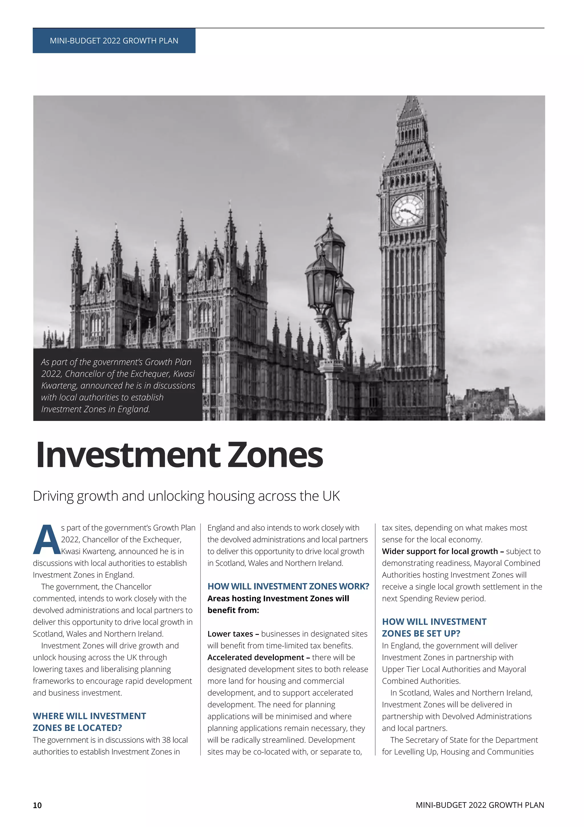 10 MINI-BUDGET 2022 GROWTH PLAN
MINI-BUDGET 2022 GROWTH PLAN
A
s part of the government’s Growth Plan
2022, Chancellor of the Exchequer,
Kwasi Kwarteng, announced he is in
discussions with local authorities to establish
Investment Zones in England.
The government, the Chancellor
commented, intends to work closely with the
devolved administrations and local partners to
deliver this opportunity to drive local growth in
Scotland, Wales and Northern Ireland.
Investment Zones will drive growth and
unlock housing across the UK through
lowering taxes and liberalising planning
frameworks to encourage rapid development
and business investment.
WHERE WILL INVESTMENT
ZONES BE LOCATED?
The government is in discussions with 38 local
authorities to establish Investment Zones in
England and also intends to work closely with
the devolved administrations and local partners
to deliver this opportunity to drive local growth
in Scotland, Wales and Northern Ireland.
HOW WILL INVESTMENT ZONES WORK?
Areas hosting Investment Zones will
Lower taxes – businesses in designated sites
Accelerated development – there will be
designated development sites to both release
more land for housing and commercial
development, and to support accelerated
development. The need for planning
applications will be minimised and where
planning applications remain necessary, they
will be radically streamlined. Development
sites may be co-located with, or separate to,
tax sites, depending on what makes most
sense for the local economy.
Wider support for local growth – subject to
demonstrating readiness, Mayoral Combined
Authorities hosting Investment Zones will
receive a single local growth settlement in the
next Spending Review period.
HOW WILL INVESTMENT
ZONES BE SET UP?
In England, the government will deliver
Investment Zones in partnership with
Upper Tier Local Authorities and Mayoral
Combined Authorities.
In Scotland, Wales and Northern Ireland,
Investment Zones will be delivered in
partnership with Devolved Administrations
and local partners.
The Secretary of State for the Department
for Levelling Up, Housing and Communities
Driving growth and unlocking housing across the UK
As part of the government’s Growth Plan
2022, Chancellor of the Exchequer, Kwasi
Kwarteng, announced he is in discussions
with local authorities to establish
Investment Zones in England.
Investment Zones
 