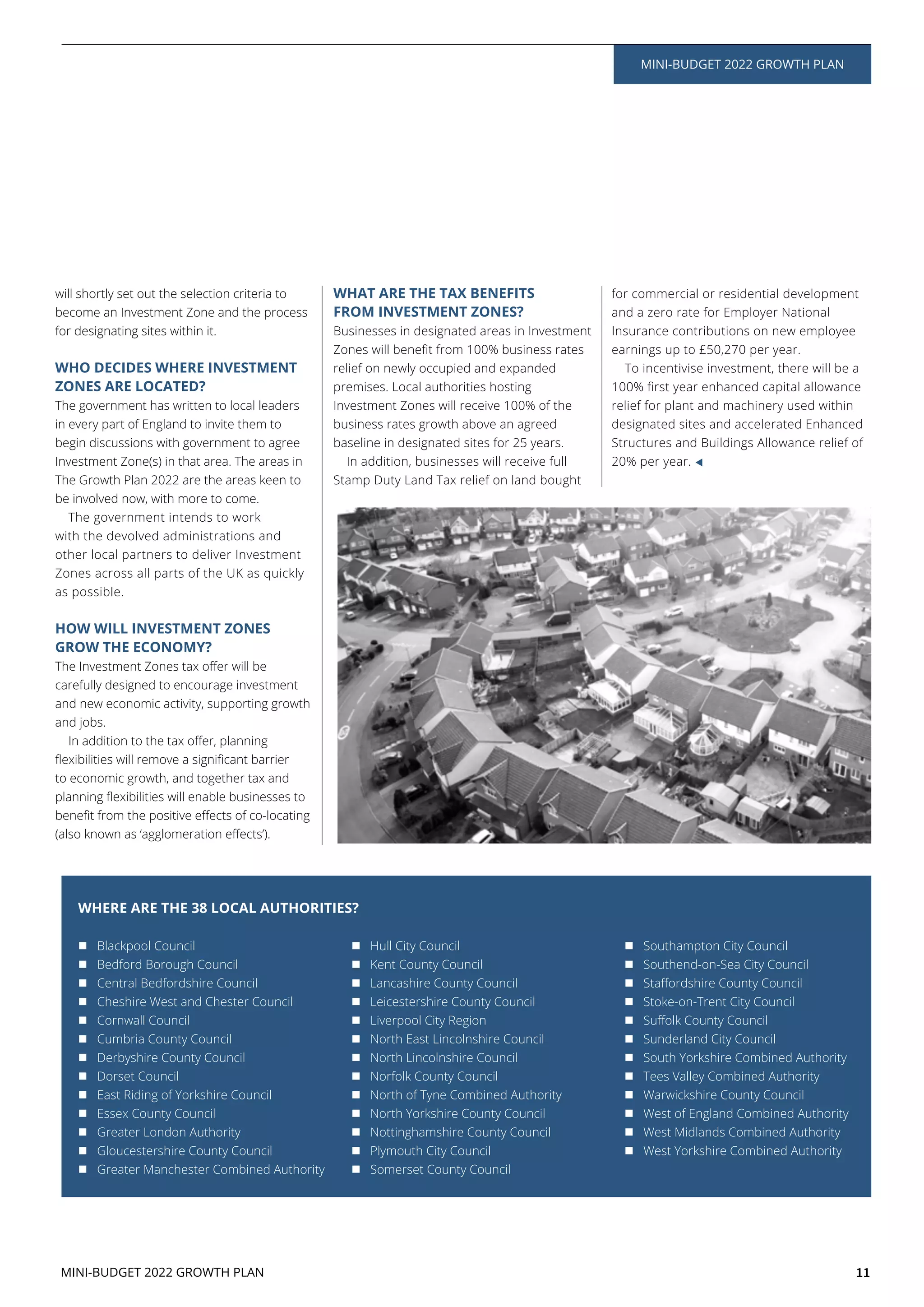 11
MINI-BUDGET 2022 GROWTH PLAN
MINI-BUDGET 2022 GROWTH PLAN
will shortly set out the selection criteria to
become an Investment Zone and the process
for designating sites within it.
WHO DECIDES WHERE INVESTMENT
ZONES ARE LOCATED?
The government has written to local leaders
in every part of England to invite them to
begin discussions with government to agree
Investment Zone(s) in that area. The areas in
The Growth Plan 2022 are the areas keen to
be involved now, with more to come.
The government intends to work
with the devolved administrations and
other local partners to deliver Investment
Zones across all parts of the UK as quickly
as possible.
HOW WILL INVESTMENT ZONES
GROW THE ECONOMY?
carefully designed to encourage investment
and new economic activity, supporting growth
and jobs.
to economic growth, and together tax and
WHAT ARE THE TAX BENEFITS
FROM INVESTMENT ZONES?
Businesses in designated areas in Investment
relief on newly occupied and expanded
premises. Local authorities hosting
Investment Zones will receive 100% of the
business rates growth above an agreed
baseline in designated sites for 25 years.
In addition, businesses will receive full
Stamp Duty Land Tax relief on land bought
for commercial or residential development
and a zero rate for Employer National
Insurance contributions on new employee
earnings up to £50,270 per year.
To incentivise investment, there will be a
relief for plant and machinery used within
designated sites and accelerated Enhanced
Structures and Buildings Allowance relief of
20% per year.
Blackpool Council
Bedford Borough Council
Central Bedfordshire Council
Cheshire West and Chester Council
Cornwall Council
Cumbria County Council
Derbyshire County Council
Dorset Council
East Riding of Yorkshire Council
Essex County Council
Greater London Authority
Gloucestershire County Council
Greater Manchester Combined Authority
Hull City Council
Kent County Council
Lancashire County Council
Leicestershire County Council
Liverpool City Region
North East Lincolnshire Council
North Lincolnshire Council
Norfolk County Council
North of Tyne Combined Authority
North Yorkshire County Council
Nottinghamshire County Council
Plymouth City Council
Somerset County Council
Southampton City Council
Southend-on-Sea City Council
Stoke-on-Trent City Council
Sunderland City Council
South Yorkshire Combined Authority
Tees Valley Combined Authority
Warwickshire County Council
West of England Combined Authority
West Midlands Combined Authority
West Yorkshire Combined Authority
WHERE ARE THE 38 LOCAL AUTHORITIES?
 