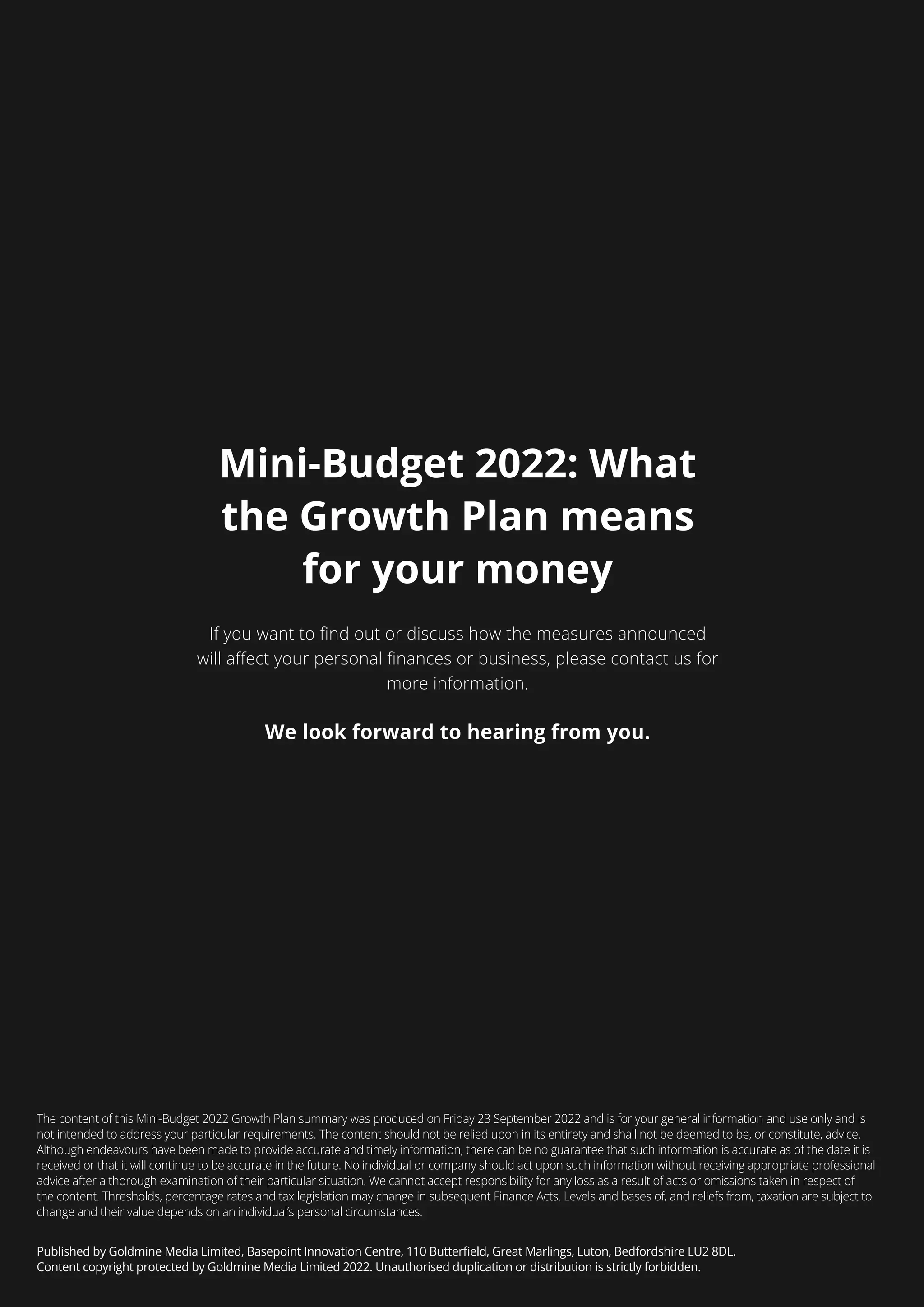 Mini-Budget 2022: What
the Growth Plan means
for your money
more information.
We look forward to hearing from you.
The content of this Mini-Budget 2022 Growth Plan summary was produced on Friday 23 September 2022 and is for your general information and use only and is
not intended to address your particular requirements. The content should not be relied upon in its entirety and shall not be deemed to be, or constitute, advice.
Although endeavours have been made to provide accurate and timely information, there can be no guarantee that such information is accurate as of the date it is
received or that it will continue to be accurate in the future. No individual or company should act upon such information without receiving appropriate professional
advice after a thorough examination of their particular situation. We cannot accept responsibility for any loss as a result of acts or omissions taken in respect of
the content. Thresholds, percentage rates and tax legislation may change in subsequent Finance Acts. Levels and bases of, and reliefs from, taxation are subject to
change and their value depends on an individual’s personal circumstances.
 