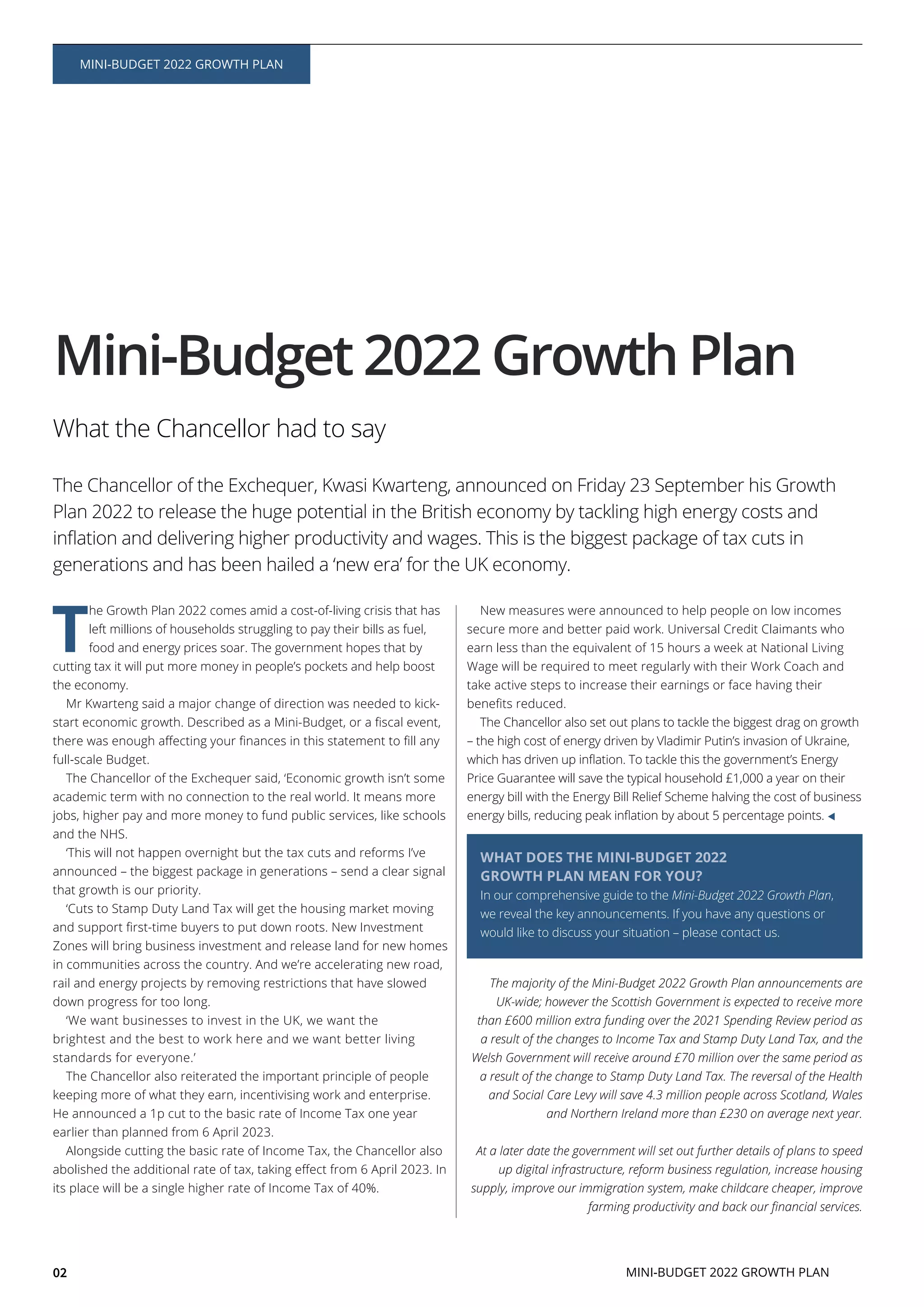 T
he Growth Plan 2022 comes amid a cost-of-living crisis that has
left millions of households struggling to pay their bills as fuel,
food and energy prices soar. The government hopes that by
cutting tax it will put more money in people’s pockets and help boost
the economy.
Mr Kwarteng said a major change of direction was needed to kick-
full-scale Budget.
The Chancellor of the Exchequer said, ‘Economic growth isn’t some
academic term with no connection to the real world. It means more
jobs, higher pay and more money to fund public services, like schools
and the NHS.
‘This will not happen overnight but the tax cuts and reforms I’ve
announced – the biggest package in generations – send a clear signal
that growth is our priority.
‘Cuts to Stamp Duty Land Tax will get the housing market moving
Zones will bring business investment and release land for new homes
in communities across the country. And we’re accelerating new road,
rail and energy projects by removing restrictions that have slowed
down progress for too long.
‘We want businesses to invest in the UK, we want the
brightest and the best to work here and we want better living
standards for everyone.’
The Chancellor also reiterated the important principle of people
keeping more of what they earn, incentivising work and enterprise.
He announced a 1p cut to the basic rate of Income Tax one year
earlier than planned from 6 April 2023.
Alongside cutting the basic rate of Income Tax, the Chancellor also
its place will be a single higher rate of Income Tax of 40%.
New measures were announced to help people on low incomes
secure more and better paid work. Universal Credit Claimants who
earn less than the equivalent of 15 hours a week at National Living
Wage will be required to meet regularly with their Work Coach and
take active steps to increase their earnings or face having their
The Chancellor also set out plans to tackle the biggest drag on growth
– the high cost of energy driven by Vladimir Putin’s invasion of Ukraine,
Price Guarantee will save the typical household £1,000 a year on their
energy bill with the Energy Bill Relief Scheme halving the cost of business
The majority of the Mini-Budget 2022 Growth Plan announcements are
UK-wide; however the Scottish Government is expected to receive more
than £600 million extra funding over the 2021 Spending Review period as
a result of the changes to Income Tax and Stamp Duty Land Tax, and the
Welsh Government will receive around £70 million over the same period as
a result of the change to Stamp Duty Land Tax. The reversal of the Health
and Social Care Levy will save 4.3 million people across Scotland, Wales
and Northern Ireland more than £230 on average next year.
At a later date the government will set out further details of plans to speed
up digital infrastructure, reform business regulation, increase housing
supply, improve our immigration system, make childcare cheaper, improve
Mini-Budget 2022 Growth Plan
02
MINI-BUDGET 2022 GROWTH PLAN
What the Chancellor had to say
The Chancellor of the Exchequer, Kwasi Kwarteng, announced on Friday 23 September his Growth
Plan 2022 to release the huge potential in the British economy by tackling high energy costs and
generations and has been hailed a ‘new era’ for the UK economy.
WHAT DOES THE MINI-BUDGET 2022
GROWTH PLAN MEAN FOR YOU?
In our comprehensive guide to the Mini-Budget 2022 Growth Plan,
we reveal the key announcements. If you have any questions or
would like to discuss your situation – please contact us.
MINI-BUDGET 2022 GROWTH PLAN
 