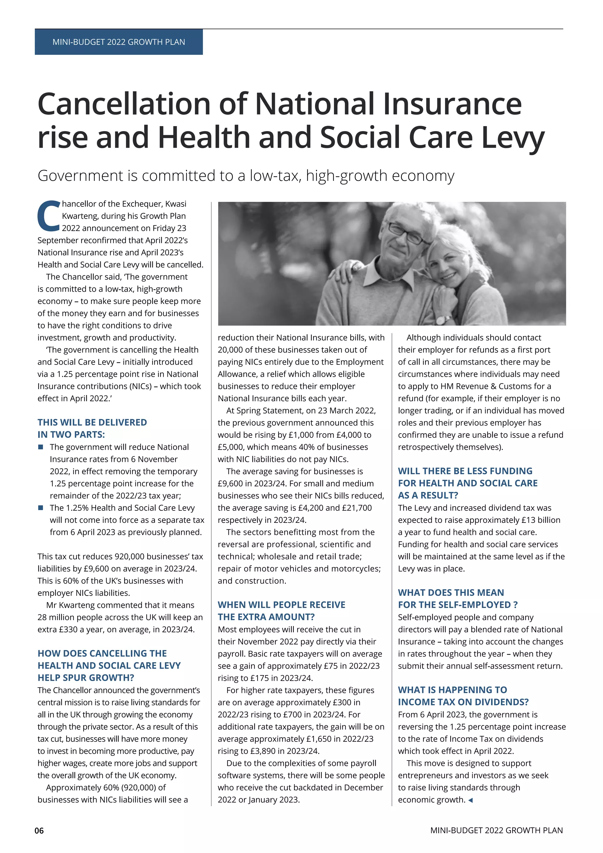 06
MINI-BUDGET 2022 GROWTH PLAN
Cancellation of National Insurance
rise and Health and Social Care Levy
Government is committed to a low-tax, high-growth economy
C
hancellor of the Exchequer, Kwasi
Kwarteng, during his Growth Plan
2022 announcement on Friday 23
The Chancellor said, ‘The government
is committed to a low-tax, high-growth
economy – to make sure people keep more
to have the right conditions to drive
investment, growth and productivity.
‘The government is cancelling the Health
and Social Care Levy – initially introduced
THIS WILL BE DELIVERED
IN TWO PARTS:
The government will reduce National
will not come into force as a separate tax
from 6 April 2023 as previously planned.
Mr Kwarteng commented that it means
28 million people across the UK will keep an
HOW DOES CANCELLING THE
HEALTH AND SOCIAL CARE LEVY
HELP SPUR GROWTH?
central mission is to raise living standards for
all in the UK through growing the economy
through the private sector. As a result of this
the overall growth of the UK economy.
paying NICs entirely due to the Employment
At Spring Statement, on 23 March 2022,
the previous government announced this
technical; wholesale and retail trade;
repair of motor vehicles and motorcycles;
and construction.
WHEN WILL PEOPLE RECEIVE
THE EXTRA AMOUNT?
Most employees will receive the cut in
payroll. Basic rate taxpayers will on average
are on average approximately £300 in
Due to the complexities of some payroll
2022 or January 2023.
Although individuals should contact
circumstances where individuals may need
to apply to HM Revenue & Customs for a
refund (for example, if their employer is no
longer trading, or if an individual has moved
roles and their previous employer has
retrospectively themselves).
WILL THERE BE LESS FUNDING
FOR HEALTH AND SOCIAL CARE
AS A RESULT?
The Levy and increased dividend tax was
a year to fund health and social care.
Funding for health and social care services
Levy was in place.
WHAT DOES THIS MEAN
FOR THE SELF-EMPLOYED ?
Self-employed people and company
Insurance – taking into account the changes
in rates throughout the year – when they
WHAT IS HAPPENING TO
INCOME TAX ON DIVIDENDS?
From 6 April 2023, the government is
to the rate of Income Tax on dividends
This move is designed to support
entrepreneurs and investors as we seek
to raise living standards through
economic growth.
MINI-BUDGET 2022 GROWTH PLAN
 